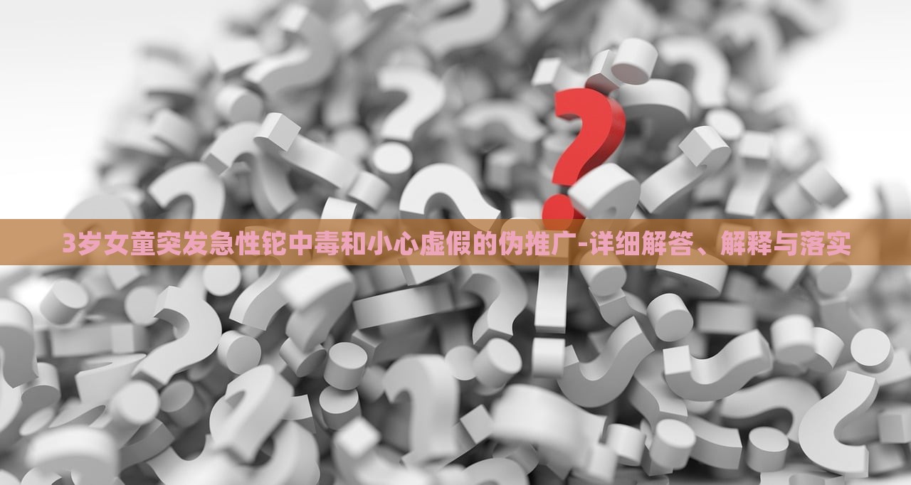 3歲女童突發(fā)急性鉈中毒和小心虛假的偽推廣-詳細(xì)解答、解釋與落實(shí) 3歲女童突發(fā)急性鉈中毒和小心虛假的偽推廣-詳細(xì)解答、解釋與落實(shí)