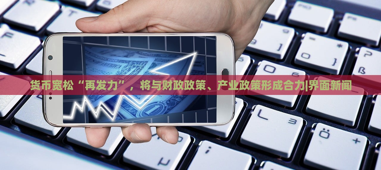 貨幣寬松“再發(fā)力”，將與財政政策、產(chǎn)業(yè)政策形成合力|界面新聞
