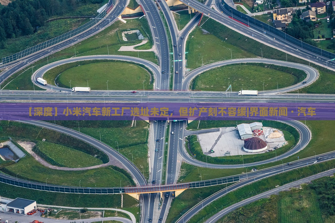 【深度】小米汽車新工廠選址未定，但擴(kuò)產(chǎn)刻不容緩|界面新聞 · 汽車
