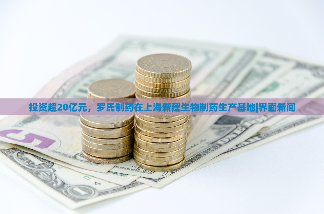 投資超20億元，羅氏制藥在上海新建生物制藥生產(chǎn)基地|界面新聞