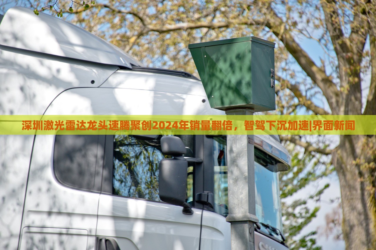 深圳激光雷達龍頭速騰聚創(chuàng)2024年銷量翻倍，智駕下沉加速|(zhì)界面新聞